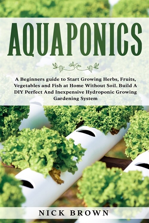 Aquaponics: A Beginners guide to Start Growing Herbs, Fruits, Vegetables and Fish at Home Without Soil. Build A DIY Perfect and In (Paperback)
