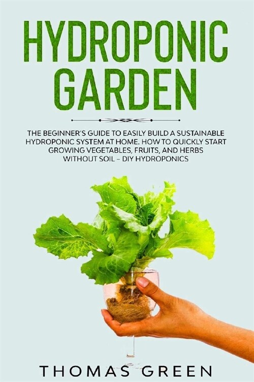 Hydroponic Garden: The Beginners Guide to Easily Build a Sustainable Hydroponic System at Home. How to Quickly Start Growing Vegetables, (Paperback)