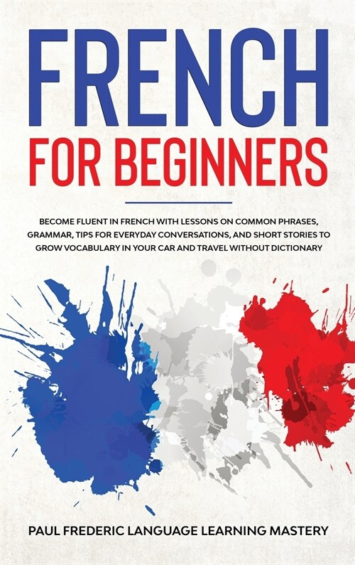 French for Beginners: Become Fluent in French With Lessons on Common Phrases, Grammar, Tips for Everyday Conversations, and Short Stories to (Hardcover)