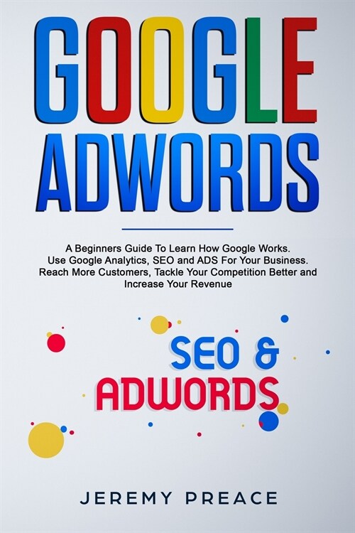 Google AdWords: A Beginners Guide To Learn How Google Works. Use Google Analytics, SEO and ADS For Your Business. Reach More Customers (Paperback)