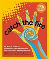 Catch the Fire: An Art-Full Guide to Unleashing the Creative Power of Youth, Adults and Communities (Paperback)