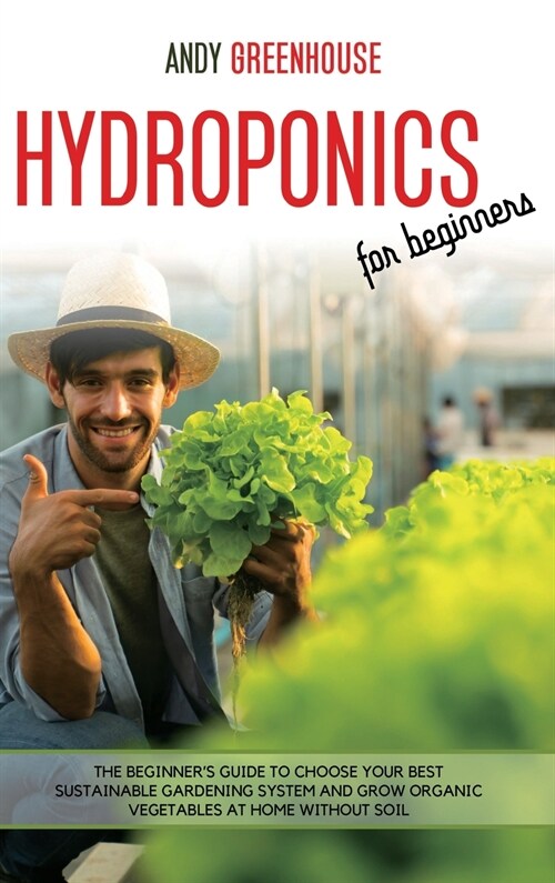 Hydroponics for Beginners: The Beginners Guide to Choose Your Best Sustainable Gardening System and Grow Organic Vegetables at Home Without Soil (Hardcover)
