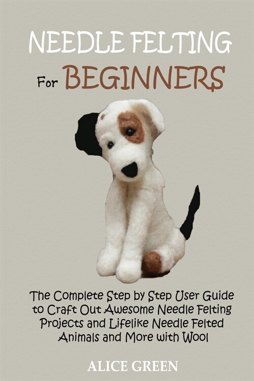 Needle Felting for Beginners: The Complete Step by Step User Guide to Craft Out Awesome Needle Felting Projects and Lifelike Needle Felted Animals a (Paperback)