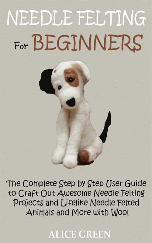 Needle Felting for Beginners: The Complete Step by Step User Guide to Craft Out Awesome Needle Felting Projects and Lifelike Needle Felted Animals a (Hardcover)