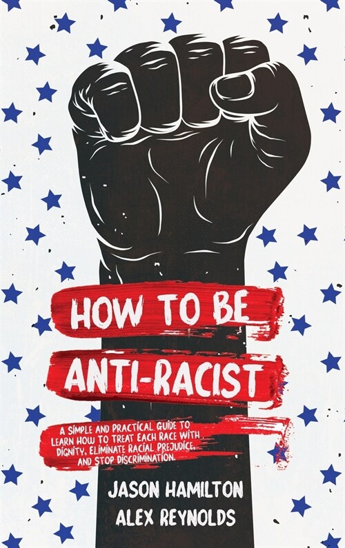 How to Be Anti-Racist: A Simple and Practical Guide to Learn How To Treat Each Race With Dignity, Eliminate Racial Prejudice, and Stop Discri (Hardcover)
