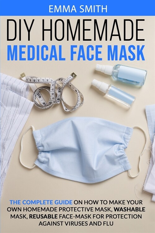 DIY Homemade Medical Face Mask: The Complete Guide On How To Make Your Own Homemade Protective Mask, Washable Mask, Reusable Face-Mask For Protection (Paperback)