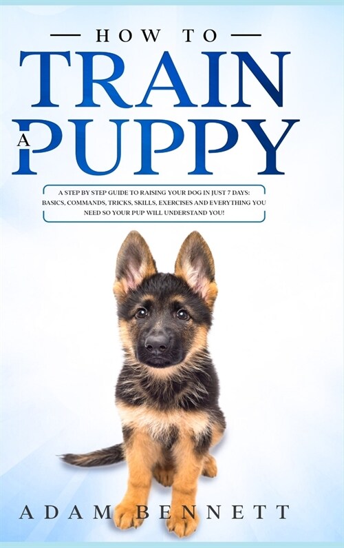 How To Train A Puppy: A Step By Step Guide to Raising Your Dog In Just 7 Days: Basics, Commands, Tricks, Skills, Exercises And Everything Yo (Hardcover)