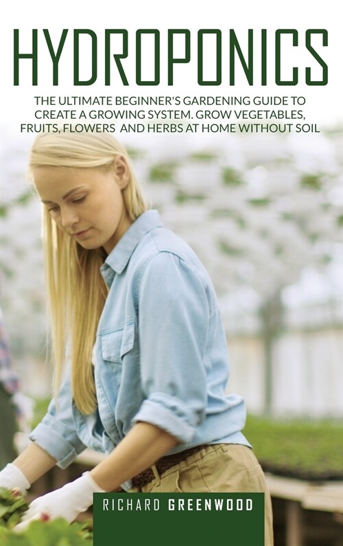 Hydroponics: The Ultimate Beginners Gardening Guide to Create a Growing System. Grow Vegetables, Fruits, Flowers and Herbs at Home (Hardcover)