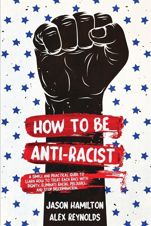 How to Be Anti-Racist: A Simple and Practical Guide to Learn How To Treat Each Race With Dignity, Eliminate Racial Prejudice, and Stop Discri (Paperback)