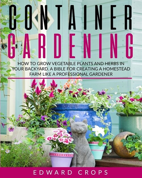 Container Gardening: How to Grow Vegetable Plants and Herbs in Your Backyard. A Bible for Creating a Homestead Farm Like a Professional Gar (Paperback)