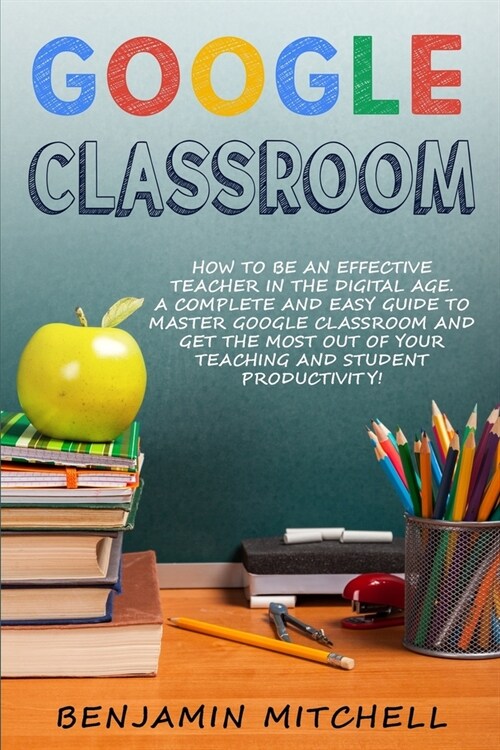 Google Classroom: How to be an Effective Teacher in the Digital Age! A Complete and Easy Guide to Master Google Classroom and Get The Mo (Paperback)