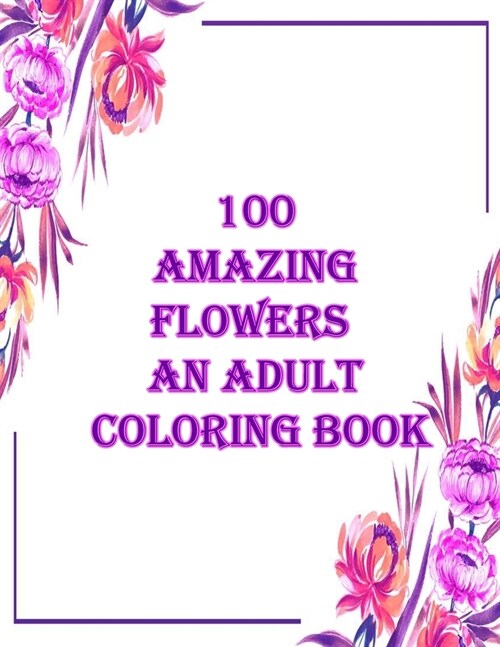 100 amazing flowers an adult coloring book: An Adult Coloring Book with Bouquets, Wreaths, Swirls, Patterns, Decorations, Inspirational Designs, and M (Paperback)