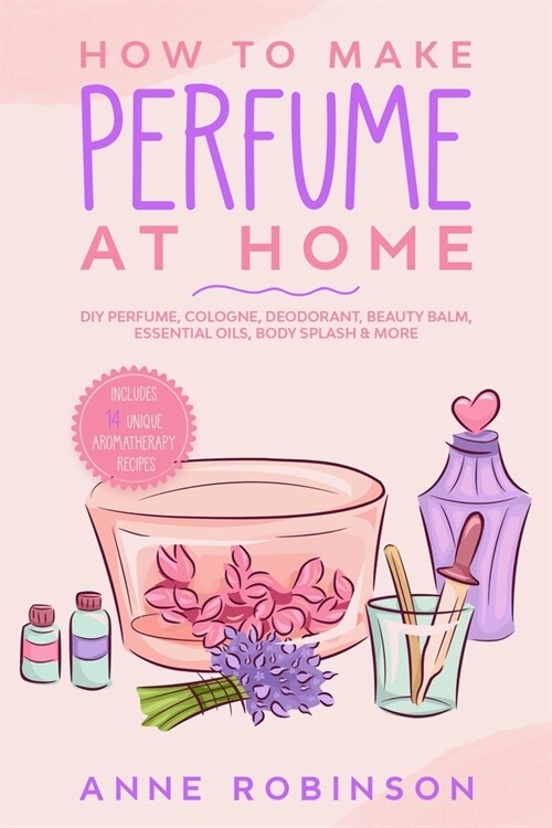 How to Make Perfume at Home: DIY Scents for Perfume, Cologne, Deodorant, Beauty Balm, Essential Oils, Body Splash - Includes 14 Unique Aromatherapy (Paperback)