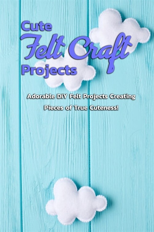 Cute Felt Craft Projects: Adorable DIY Felt Projects Creating Pieces of True Cuteness!: Cute Projects to Felt with Step-By-Step Instructions Boo (Paperback)