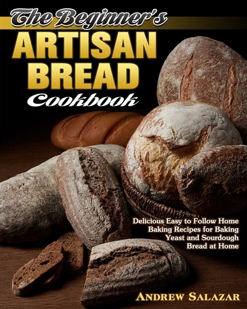 The Beginners Artisan Bread Cookbook: Delicious Easy to Follow Home Baking Recipes for Baking Yeast and Sourdough Bread at Home (Paperback)