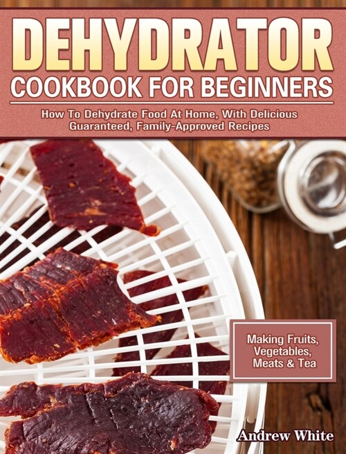 Dehydrator Cookbook for Beginners: How To Dehydrate Food At Home, With Delicious Guaranteed, Family-Approved Recipes. (Making Fruits, Vegetables, Meat (Hardcover)