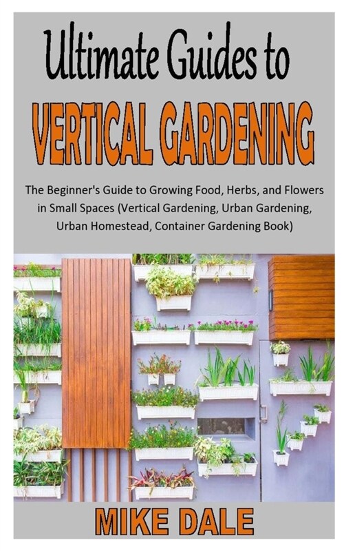 Ultimate Guides to Vertical Gardening: The Beginners Guide to Growing Food, Herbs, and Flowers in Small Spaces (Vertical Gardening, Urban Gardening, (Paperback)