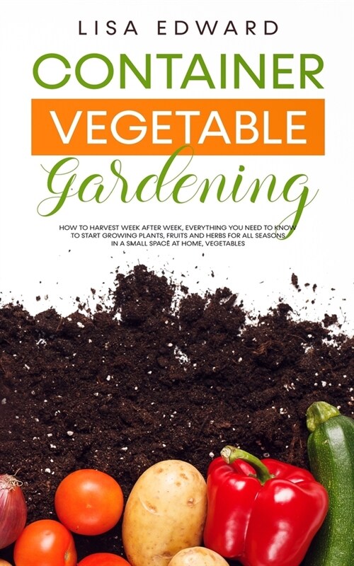 Container Vegetable Gardening: How to Harvest Week After Week, Everything You Need to Know to Start Growing Plants, Fruits and Herbs for All Seasons (Paperback)