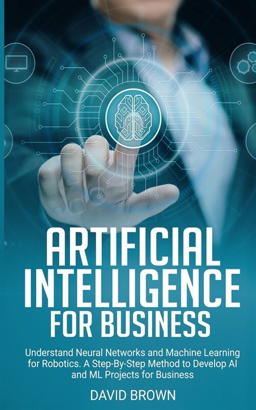 Artificial Intelligence for Business: Understand Neural Networks and Machine Learning for Robotics. A Step-By-Step Method to Develop AI and ML Project (Paperback)