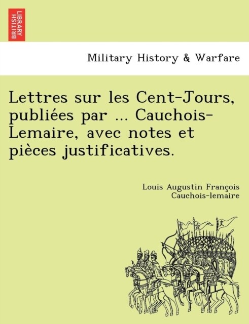 Lettres Sur Les Cent-Jours, Publie Es Par ... Cauchois-Lemaire, Avec Notes Et Pie Ces Justificatives. (Paperback)