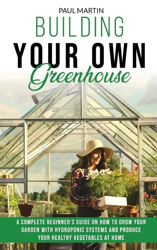 Building Your Own Greenhouse: A Complete Beginners Guide on How to Grow your Garden with Hydroponic Systems and Produce Your Healthy Vegetables at (Hardcover)