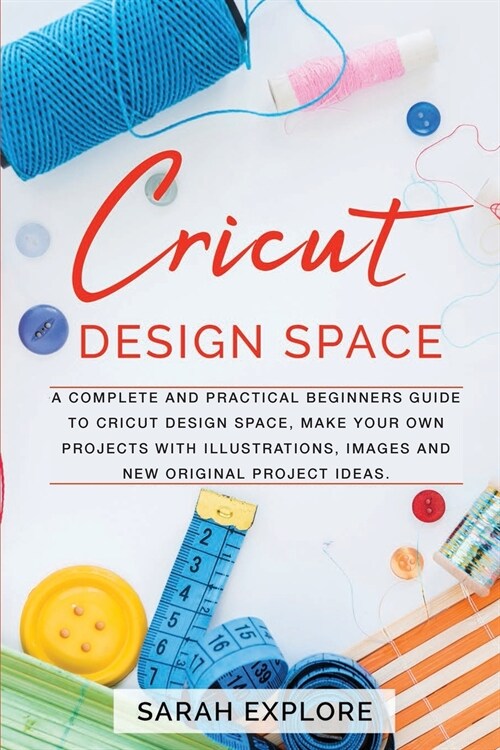 Cricut Design Space: A Complete and Practical Beginners Guide to Cricut Design Space, Do Your Projects with Illustrations and Images (Paperback)