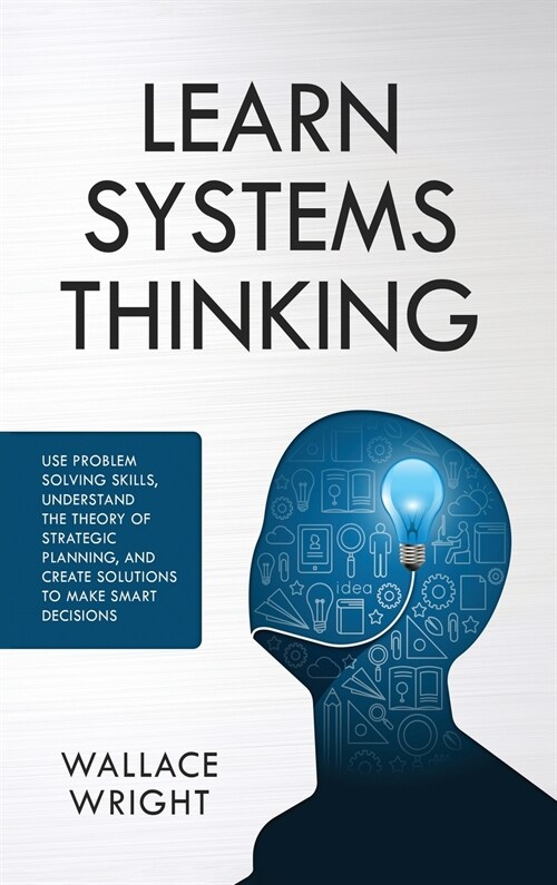 Learn Systems Thinking: : Use Problem Solving Skills, Understand the Theory of Strategic Planning, and Create Solutions to Make Smart Decision (Hardcover)