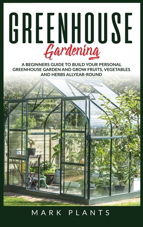 Greenhouse Gardening: A Beginners Guide to Build Your Personal Greenhouse Garden and grow fruits, vegetables and Herbs all-year-round (Hardcover)