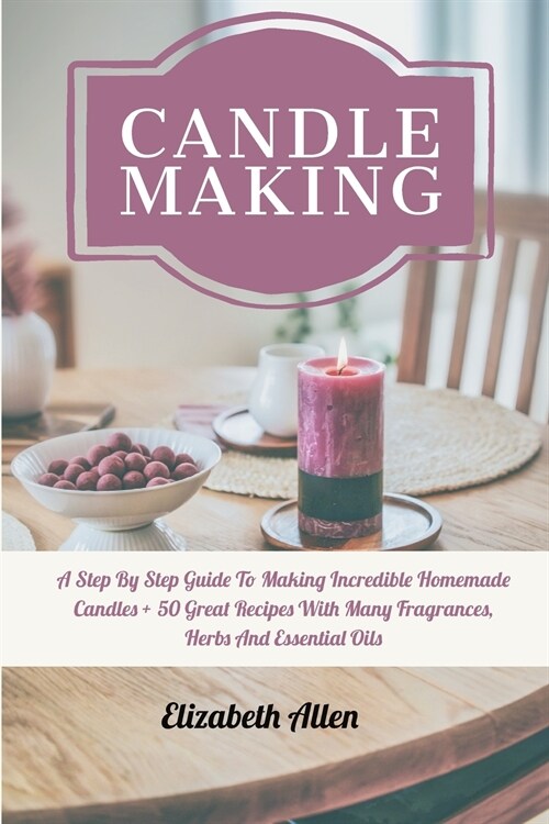 Candle Making: A Step By Step Guide To Making Incredible Homemade Candles + 50 Great Recipes With Many Fragrances, Herbs And Essentia (Paperback)