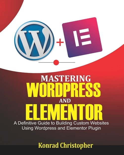 Mastering WordPress And Elementor: A Definitive Guide to Building Custom Websites Using WordPress and Elementor Plugin (Paperback)