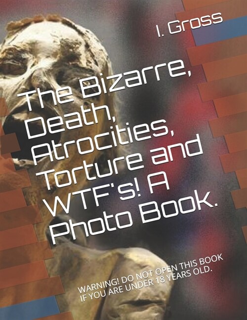 The Bizarre, Death, Atrocities, Torture and WTFs! A Photo Book.: Warning! Do Not Open This Book If You Are Under 18 Years Old. (Paperback)
