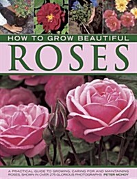 How to Grow Beautiful Roses : A Practical Guide to Growing, Caring for and Maintaining Roses, Shown in Over 275 Glorious Photographs (Hardcover)