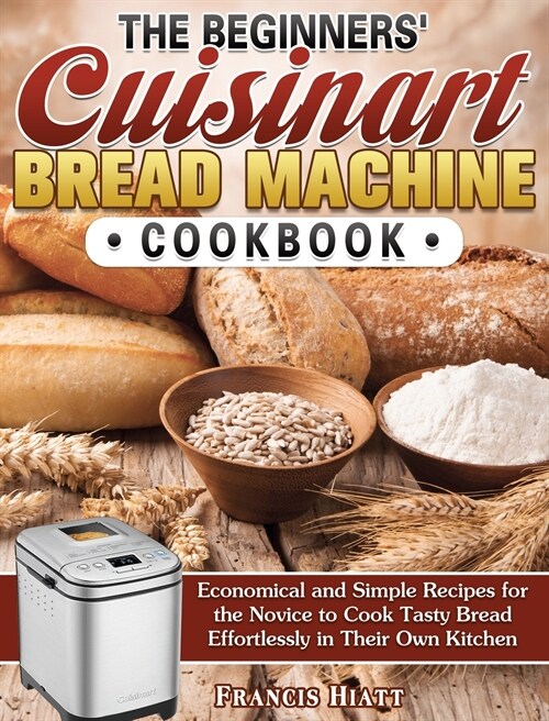 The Beginners Cuisinart Bread Machine Cookbook: Economical and Simple Recipes for the Novice to Cook Tasty Bread Effortlessly in Their Own Kitchen (Hardcover)