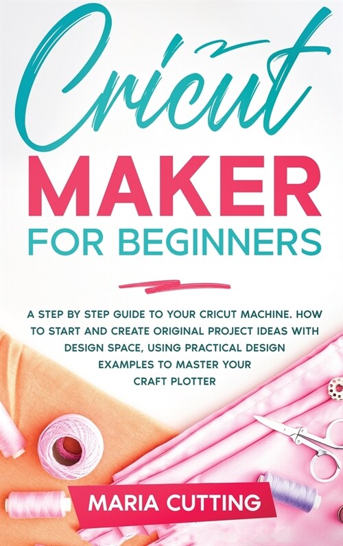 Cricut for Beginners: A Step By Step Guide to Your Cricut Machine. How to Start and Create Original Project Ideas with Design Space, Using P (Hardcover)