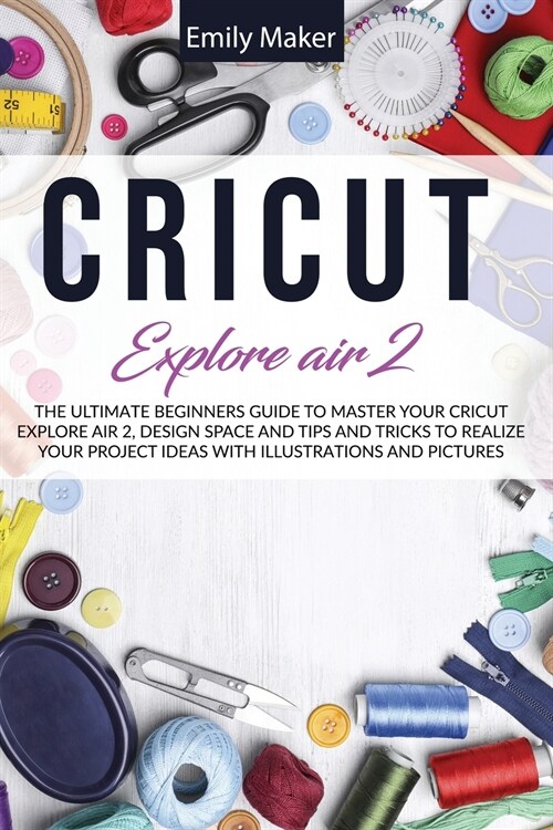 Cricut Explore Air 2: The Ultimate Beginners Guide to Master Your Cricut Explore Air 2 and Design Space and Tips and Tricks to Realize Your (Paperback)