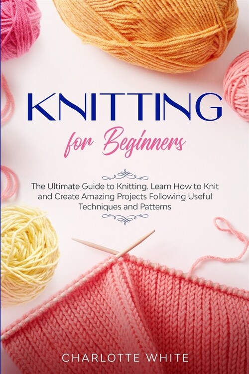 Knitting for Beginners: The Ultimate Guide to Knitting. Learn How to Knit and Create Amazing Projects Following Useful Techniques and Patterns (Paperback)