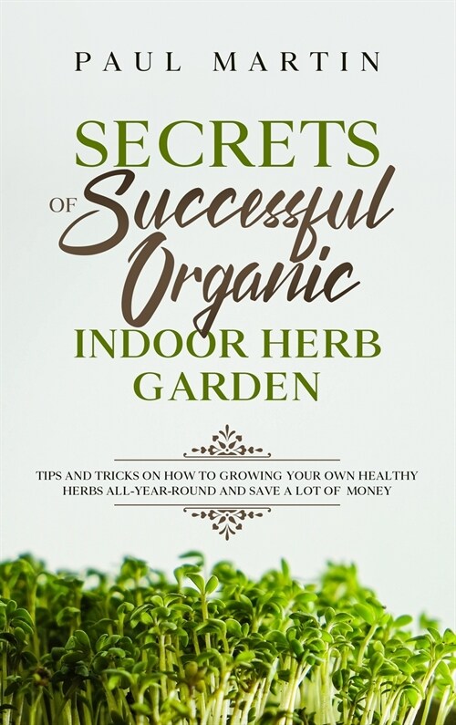 Secrets of Successful Organic Indoor Herb Garden: Tips and Tricks on How to Growing Your Own Healthy Herbs All-Year-Round and Save a Lot of Money (Hardcover)