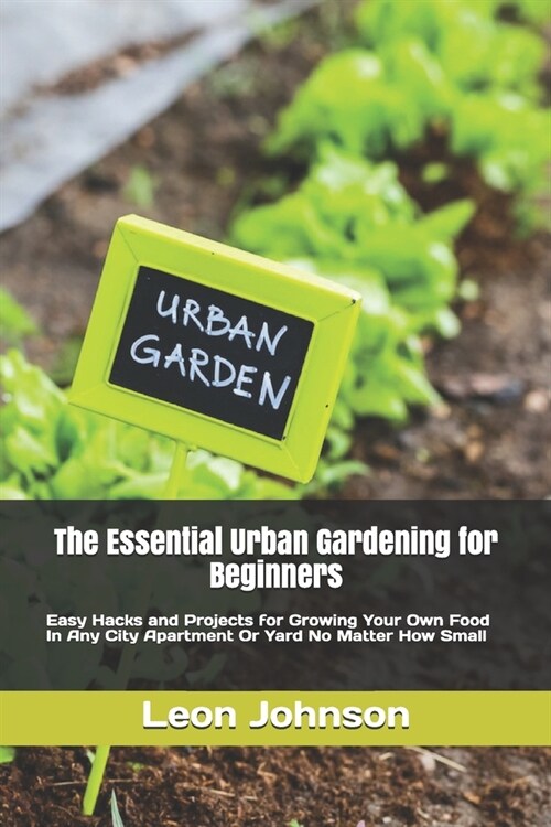 The Essential Urban Gardening for Beginners: Easy Hacks and Projects for Growing Your Own Food In Any City Apartment Or Yard No Matter How Small (Paperback)
