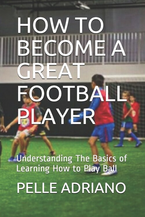 How to Become a Great Football Player: Understanding The Basics of Learning How to Play Ball (Paperback)