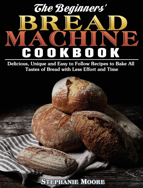 The Begginers Bread Machine Cookbook: Delicious, Unique and Easy to Follow Recipes to Bake All Tastes of Bread with Less Effort and Time (Hardcover)