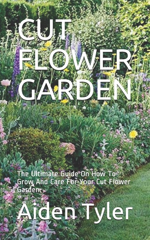 Cut Flower Garden: The Ultimate Guide On How To Grow And Care For Your Cut Flower Garden. (Paperback)