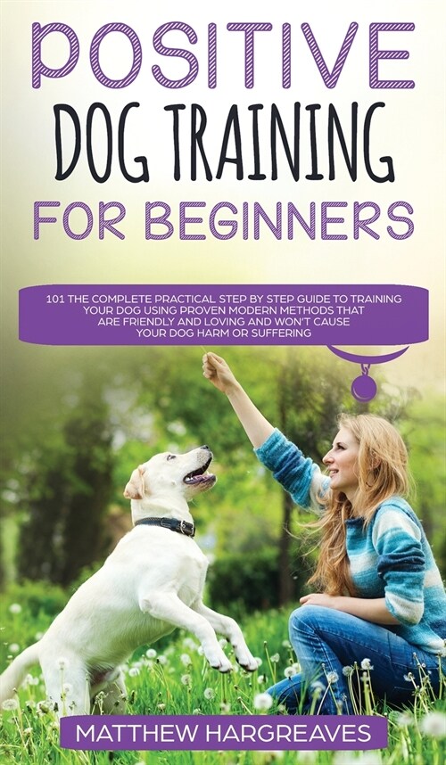 Positive Dog Training for Beginners 101: The Complete Practical Step by Step Guide to Training your Dog using Proven Modern Methods that are Friendly (Hardcover)