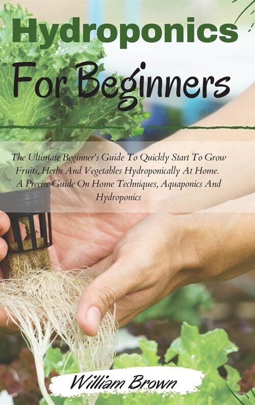 Hydroponics for beginners: The Ultimate Beginners Guide To Quickly Start To Grow Fruits, Herbs And Vegetables Hydroponically At Home. A Precise (Hardcover)