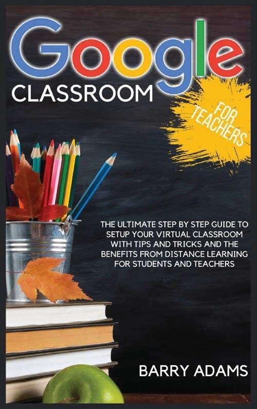 Google Classroom for Teachers: The ultimate step by step guide to setup your virtual classroom with tips and tricks and the benefits from distance le (Hardcover)