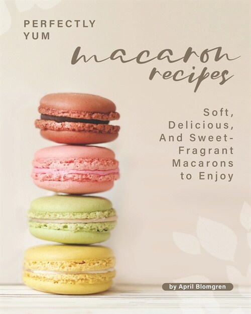 Perfectly Yum Macaron Recipes: Soft, Delicious, And Sweet-Fragrant Macarons to Enjoy (Paperback)