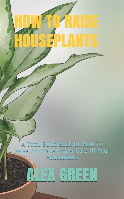 How to Raise Houseplants: A Total Guide Book On How To Raise And Take Proper Care Of Your Houseplants (Paperback)