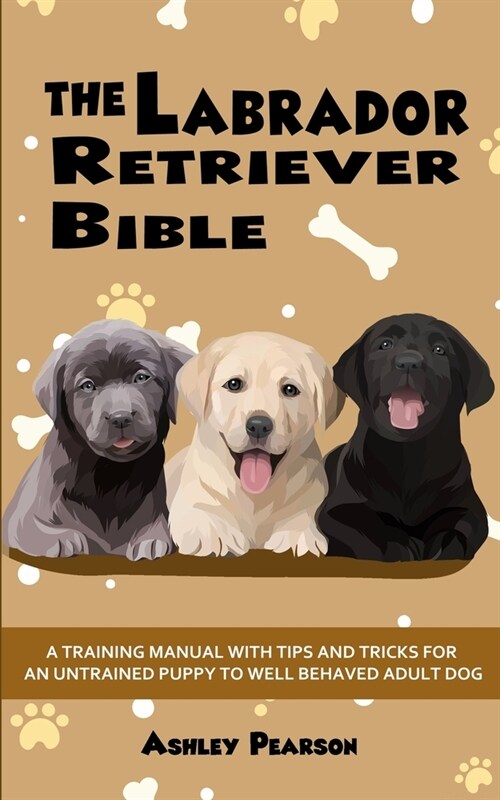 The Labrador Retriever Bible - A Training Manual With Tips and Tricks For An Untrained Puppy To Well Behaved Adult Dog (Paperback)