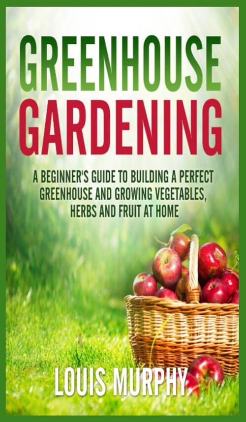 Greenhouse Gardening: A Beginners Guide to Building a Perfect Greenhouse and growing Vegetables, Herbs and Fruit at Home (Hardcover)