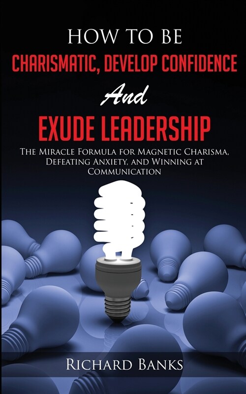 How to be Charismatic, Develop Confidence, and Exude Leadership: The Miracle Formula for Magnetic Charisma, Defeating Anxiety, and Winning at Communic (Paperback)