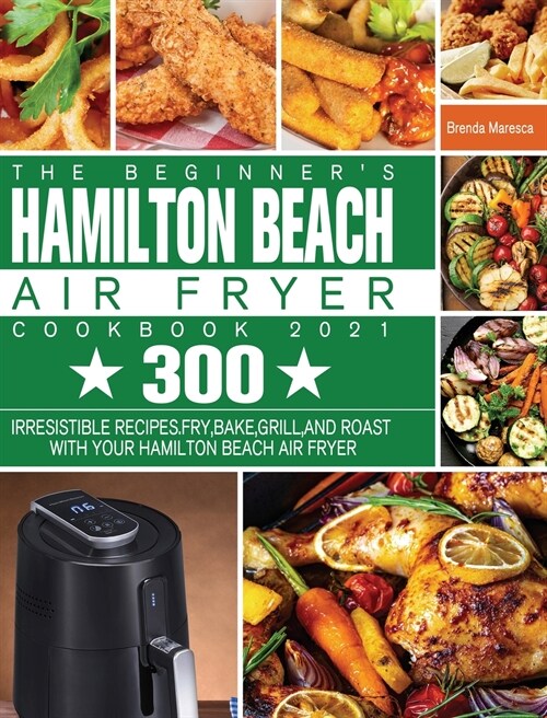 The Beginners Hamilton Beach Air Fryer Cookbook 2021: 300 Irresistible Recipes. Fry, Bake, Grill, and Roast with Your Hamilton Beach Air Fryer (Hardcover)